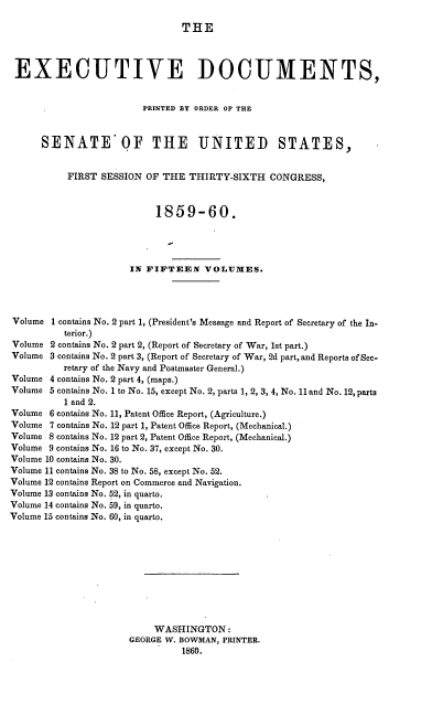 handle is hein.usccsset/usconset37219 and id is 1 raw text is: 

THE


EXECUTIVE DOCUMENTS,


                        PRINTED BY ORDER OF THE



      SENATE OF THE UNITED STATES,


           FIRST SESSION OF THE  THIRTY-SIXTH   CONGRESS,



                           1859-60.




                      IN FIFTEEN VOLUMES.




Volume  1 contains No. 2 part 1, (President's Message and Report of Secretary of the In-
          terior.)
Volume 2 contains No. 2 part 2, (Report of Secretary of War, 1st part.)
Volume 3 contains No. 2 part 3, (Report of Secretary of War, 2d part, and Reports of Sec-
          retary of the Navy and Postmaster General.)
Volume 4 contains No. 2 part 4, (maps.)
Volume 5 contains No. 1 to No. 15, except No. 2, parts 1, 2, 3, 4, No. 11and No. 12, parts
          1 and 2.
Volume 6 contains No. 11, Patent Office Report, (Agriculture.)
Volume 7 contains No. 12 part 1, Patent Office Report, (Mechanical.)
Volume 8 contains No. 12 part 2, Patent Office Report, (Mechanical.)
Volume 9 contains No. 16 to No. 37, except No. 30.
Volume 10 contains No. 30.
Volume 11 contains No. 38 to No. 58, except No. 52.
Volume 12 contains Report on Commerce and Navigation.
Volume 13 contains No. 52, in quarto.
Volume 14 contains No. 59, in quarto.
Volume 15 contains No. 60, in quarto.











                          WASHINGTON:
                      GEORGE W. BOWMAN, PRINTER.
                                1860.



