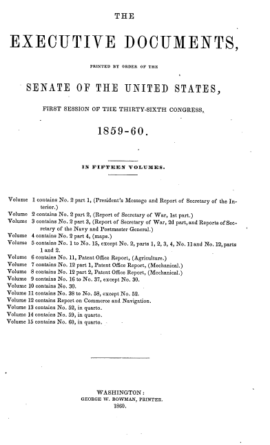 handle is hein.usccsset/usconset37220 and id is 1 raw text is: 

THE


EXECUTIVE DOCUMENTS,


                        PRINTED BY ORDER OF THE



      SENATE OF THE UNITED STATES,


          FIRST  SESSION OF THE  THIRTY-SIXTH  CONGRESS,



                           1859-60.




                      IN FIFTEEN   VOLUMES.




Volume  1 contains No. 2 part 1, (President's Message and Report of Secretary of the In-
          terior.)
Volume 2 contains No. 2 part 2, (Report of Secretary of War, 1st part.)
Volume 3 contains No. 2 part 3, (Report of Secretary of War, 2d part, and Reports of Sec-
          retary of the Navy and Postmaster General.)
Volume 4 contains No. 2 part 4, (maps.)
Volume 5 contains No. 1 to No. 15, except No. 2, parts 1, 2, 3, 4, No. 11 and No. 12, parts
          1 and 2.
Volume 6 contains No. 11, Patent Office Report, (Agriculture.)
Volume 7 contains No. 12 part 1, Patent Office Report, (Mechanical.)
Volume 8 contains No. 12 part 2, Patent Office Report, (Mechanical.)
Volume 9 contains No. 16 to No. 37, except No. 30.
Volume 10 contains No. 30.
Volume 11 contains No. 38 to No. 58, except No. 52.
Volume 12 contains Report on Commerce and Navigation.
Volume 13 contains No. 52, in quarto.
Volume 14 contains No. 59, in quarto.
Volume 15 contains No. 60, in quarto.











                          WASHINGTON:
                      GEORGE W. BOWMAN, PRINTER.
                               1860,


