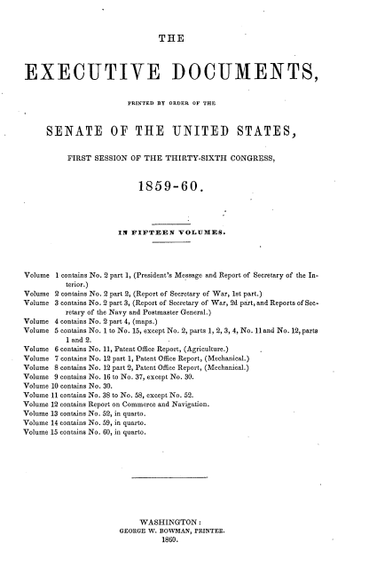 handle is hein.usccsset/usconset37221 and id is 1 raw text is: 



THE


EXECUTIVE DOCUMENTS,


                        PRINTED BY ORDER OF THE



     SENATE OF THE UNITED STATES,


          FIRST SESSION  OF THE  THIRTY-SIXTH  CONGRESS,



                          1859-60.




                      IN FIFTEEN   VOLUMES.




Volume 1 contains No. 2 part 1, (President's Message and Report of Secretary of the In-
          terior.)
Volume 2 contains No. 2 part 2, (Report of Secretary of War, 1st part.)
Volume 3 contains No. 2 part 3, (Report of Secretary of War, 2d part, and Reports of Sec-
          retary of the Navy and Postmaster General.)
Volume 4 contains No. 2 part 4, (maps.)
Volume 5 contains No. 1 to No. 15, except No. 2, parts 1, 2, 3, 4, No. 11 and No. 12, parts
          1and 2.
Volume 6 contains No. 11, Patent Office Report, (Agriculture.)
Volume 7 contains No. 12 part 1, Patent Office Report, (Mechanical.)
Volume 8 contains No. 12 part 2, Patent Office Report, (Mechanical.)
Volume 9 contains No. 16 to No. 37, except No. 30.
Volume 10 contains No. 30.
Volume 11 contains No. 38 to No. 58, except No. 52.
Volume 12 contains Report on Commerce and Navigation.
Volume 13 contains No. 52, in quarto.
Volume 14 contains No. 59, in quarto.
Volume 15 contains No. 60, in quarto.











                           WASHINGTON:
                      GEORGE W. BOWMAN, PRINTER.
                                1860.


