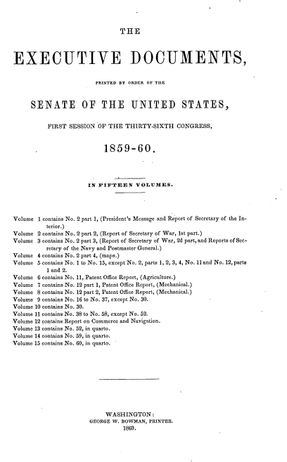 handle is hein.usccsset/usconset37222 and id is 1 raw text is: 



THE


EXECUTIVE DOCUMENTS,


                        PRINTED BY ORDER OF THE



     SENATE OF THE UNITED STATES,


          FIRST SESSION OF THE  THIRTY-SIXTH   CONGRESS,



                          1859-60.





                     IN FIFTEEN VOLUMES.




Volume 1 contains No. 2 part 1, (President's Message and Report of. Secretary of the In-
          terior.)
Volume 2 contains No. 2 part 2, (Report of Secretary of War, 1st part.)
Volume 3 contains No. 2 part 3, (Report of Secretary of War, 2d part, and Reports of Sec-
          retary of the Navy and Postmaster General.)
Volume 4 contains No. 2 part 4, (maps.)
Volume 5 contains No. 1 to No. 15, except No. 2, parts 1, 2, 3, 4, No. 11 and No. 12, parts
          1 and 2.
Volume 6 contains No. 11, Patent Office Report, (Agriculture.)
Volume 7 contains No. 12 part 1, Patent Office Report, (Mechanical.)
Volume 8 contains No. 12 part 2, Patent Office Report, (Mechanical.)
Volume 9 contains No. 16 to No. 37, except No. 30.
Volume 10 contains No. 30.
Volume 11 contains No. 38 to No. 58, except No. 52.
Volume 12 contains Report on Commerce and Navigation.
Volume 13 contains No. 52, in quarto.
Volume 14 contains No. 59, in quarto.
Volume 15 contains No. 60, in quarto.











                          WASHINGTON:
                      GEORGE W. BOWMAN, PRINTER.
                               1860,


