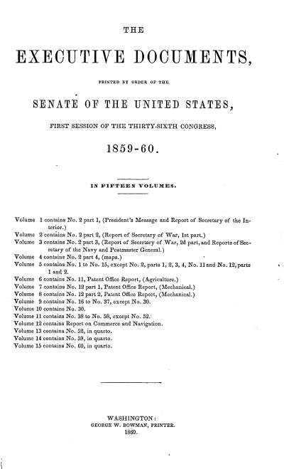 handle is hein.usccsset/usconset37223 and id is 1 raw text is: 



THE


EXECUTIVE DOCUMENTS,


                        PRINTED BY ORDER OF THE



      SENATE OF THE UNITED STATES,


          FIRST SESSION  OF THE THIRTY-SIXTH   CONGRESS,



                          1859-60.




                      IN FIFTEEN   VOLUMES.




Volume 1 contains No. 2 part 1, (President's Message and Report of Secretary of the In-
          terior.)
Volume 2 contains No. 2 part 2, (Report of Secretary of Wat, 1st part.)
Volume 3 contains No. 2 part 3, (Report of Secretary of War, 2d part, and Reports of Sec-
          retary of the Navy and Postmaster General.)
Volume 4 contains No. 2 part 4, (maps.)
Volume 5 contains No. 1 to No. 15, except No. 2, parts 1, 2, 3, 4, No. 11 and No. 12, parts
          1 and 2.
Volume 6 contains No. 11, Patent Office Report, (Agriculture.)
Volume 7 contains No. 12 part 1, Patent Office Report, (Mechanical.)
Volume 8 contains No. 12 part 2, Patent Office Report, (Mechanical.)
Volume 9 contains No. 16 to No. 37, except No. 30.
Volume 10 contains No. 30.
Volume 11 contains No. 38 to No. 58, except No. 52.
Volume 12 contains Report on Commerce and Navigation.
Volume 13 contains No. 52, in quarto.
Volume 14 contains No. 59, in quarto.
Volume 15 contains No. 60, in quarto.











                          WASHINGTON:
                      GEORGE W. BOWMAN, PRINTER.
                               1860.


