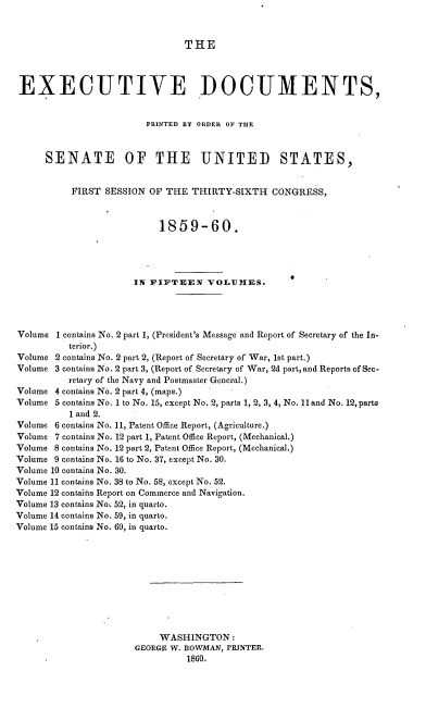 handle is hein.usccsset/usconset37224 and id is 1 raw text is: 



THE


EXECUTIVE DOCUMENTS,


                        PRINTED BY ORDER OF THE



     SENATE OF THE UNITED STATES,


          FIRST SESSION  OF THE THIRTY-SIXTH   CONGRESS,



                          1859-60.




                      IN FIFTEEN   VOLUMES.




Volume 1 contains No. 2 part 1, (President's Message and Report of Secretary of the In-
          terior.)
Volume 2 contains No. 2 part 2, (Report of Secretary of War, 1st part.)
Volume 3 contains No. 2 part 3, (Report of Secretary of War, 2d part, and Reports of See-
          retary of the Navy and Postmaster General.)
Volume 4 contains No. 2 part 4, (maps.)
Volume 5 contains No. 1 to No. 15, except No. 2, parts 1, 2, 3, 4, No. 11 and No. 12, parts
          1 and 2.
Volume 6 contains No. 11, Patent Office Report, (Agriculture.)
Volume 7 contains No. 12 part 1, Patent Office Report, (Mechanical.)
Volume 8 contains No. 12 part 2, Patent Office Report, (Mechanical.)
Volume 9 contains No. 16 to No. 37, except No. 30.
Volume 10 contains No. 30.
Volume 11 contains No. 38 to No. 58, except No. 52.
Volume 12 contains Report on Commerce and Navigation.
Volume 13 contains No. 52, in quarto.
Volume 14 contains No. 59, in quarto.
Volume 15 contains No. 60, in quarto.











                          WASHINGTON:
                      GEORGE W. BOWMAN, PRINTER.
                               1860.


