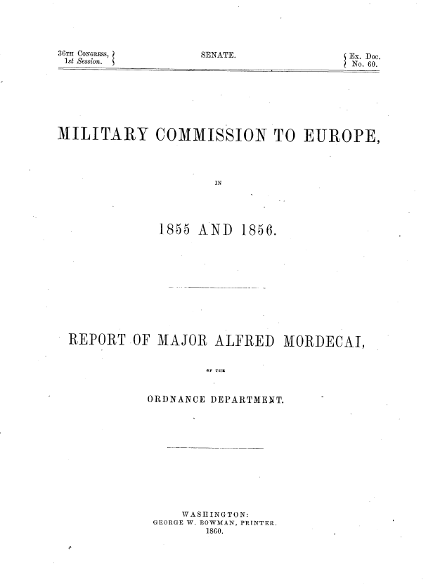 handle is hein.usccsset/usconset37226 and id is 1 raw text is: 





36TH CONGRFSS,
lst Session.


SENATE.             Ex. Doc.
                     No. 60.


MILITARY COMMISSION TO EUROPE,





                      IN





              1855 AND   1856.


REPORT   OF MAJOR   ALFRED   MORDECAI,


                   OF THE



           ORDNANCE DEPARTMENT.


    W ASH ING0TON:
GEORGE W. BOWMAN, PRINTER.
       1860.


