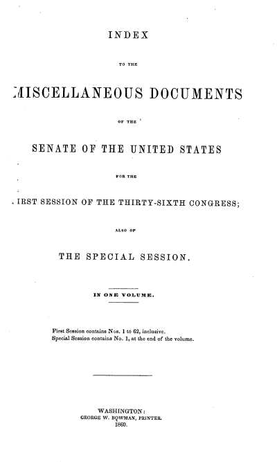 handle is hein.usccsset/usconset37227 and id is 1 raw text is: 




                   INDEX



                     TO THE




-MISCELLANEOUS DOCUMENTS



                     OF THE




    SENATE OF THE UNITED STATES



                     FOR THE



 IRST SESSION OF THE THIRTY-SIXTH  CONGRESS;



                    ALSO OF


THE SPECIAL SESSION.





        IN ONE VOLUME.





First Session contains Nos. 1 to 62, inclusive.
Special Session contains No. 1, at the end of the volume.











         WASHINGTON:
      GEORGE W. BQWMAN, PRINTER.
             1860.


