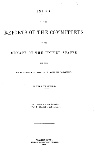 handle is hein.usccsset/usconset37228 and id is 1 raw text is: 




                   INDEX




                     TO THE





REPORTS OF THE COMMITTEES



                     OF THE




    SENATE OF THE UNITED STATES



                     FOR THE




       FIRST SESSION OF THE THIRTY-SIXTH CONGRESS.


IN TWO VOLUMES.








Vol. 1.-No. 1 to 204, inclusive.
Vol. 2.-No. 205 to 284, inclusive.
















   WASHINGTON:
GEORGE W. BOWMAN, PRINTER.
       1860.


