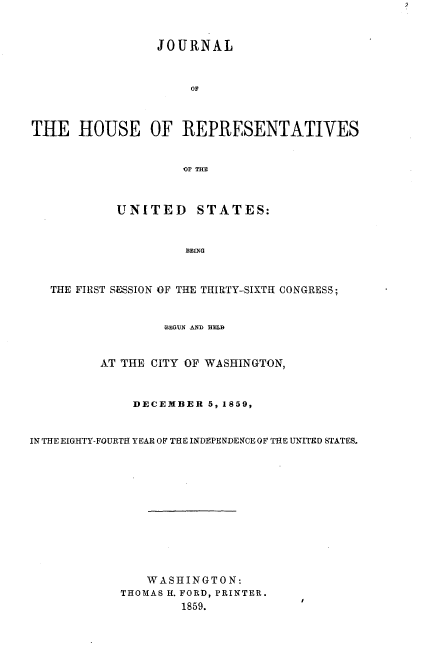 handle is hein.usccsset/usconset37229 and id is 1 raw text is: 



                 JOURNAL



                      OF



THE HOUSE OF REPRESENTATIVES


                     OF THE



            UNITED STATES:



                     BEING



   THE FIRST SESSION OF THE THIRTY-SIXTH CONGRESS;



                  BEGUN AND HELB



         AT THE CITY OF WASHINGTON,



              DECEMBER  5, 1859,



IN THE EIGHTY-FOURTH YEAR OF THE INDEPENDENCE OF THE UNITED STATES.













                WASHINGTON:
            THOMAS H. FORD, PRINTER.
                    1859.


