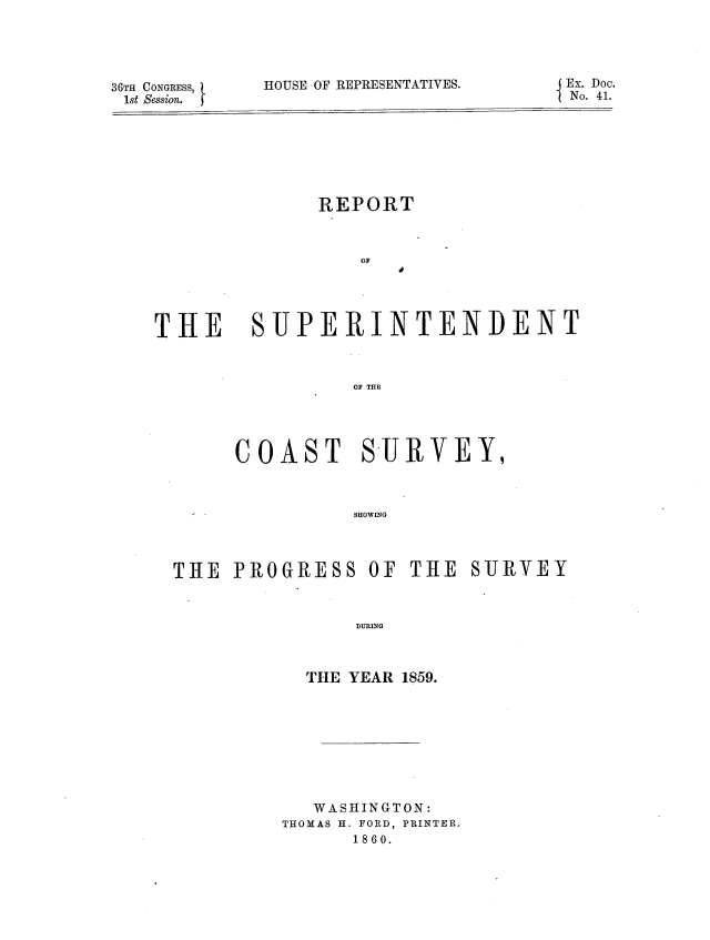 handle is hein.usccsset/usconset37232 and id is 1 raw text is: 





36TH CONGRESS,
1st Session.


HOUSE OF REPRESENTATIVES.


REPORT


OF


40


THE SUPERINTENDENT



                 Oy THE


     COAST SURVEY,



   -           SHOWING




THE  PROGRESS OF THE SURVEY



                DURING


  THE YEAR 1859.









  WASHINGTON:
THOMAS H. FORD, PRINTER.
      1860.


{ Ex. Doc.
1 No. 41.


