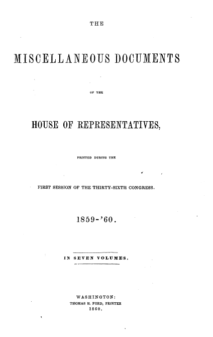 handle is hein.usccsset/usconset37239 and id is 1 raw text is: 



THE


MISCELLANEOUS DOCUMENTS






                   OF THE






    HOUSE   OF REPRESENTATIVES,


          PRINTED DURING THE





FIRST SESSION OF THE THIRTY-SIXTH CONGRESS.






          1859-'60.







      IN SEVEN VOLUMES.







         WASHINGTON:
         THOMAS H. FORD, PRINTER
             1860.


