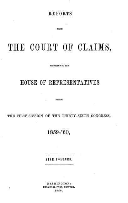 handle is hein.usccsset/usconset37240 and id is 1 raw text is: 


                REPORTS



                   FROM





THE COURT OF CLAIMS,


                 SUBMITTED TO THE





     HOUSE   OF REPRESENTATIVES




                   DFEING




THE FIRST SESSION OF THE THIRTY-SIXTH CONGRESS,


1859-'60.







FIVE VOLUMES.


  WASHINGTON:
THOMAS H. FORD, PRINTER..
     1860.


