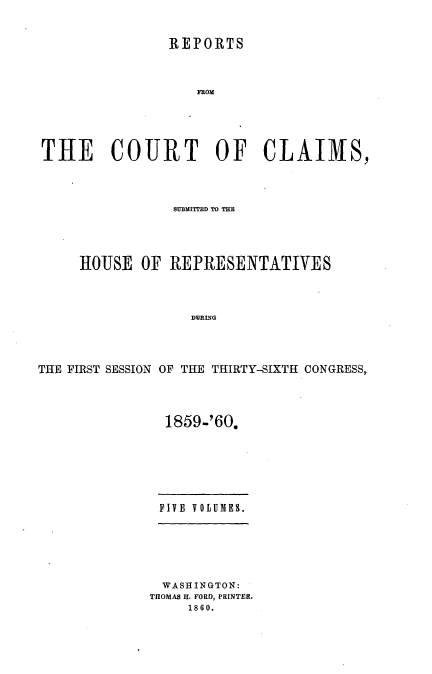 handle is hein.usccsset/usconset37241 and id is 1 raw text is: 


               REPORTS



                  FROM





THE COURT OF CLAIMS,


                MM=I~TD TO T~




     HOUSE  OF REPRESENTATIVES




                  DURING




THE FIRST SESSION OF THE THIRTY-SIXTH CONGRESS,.


1859-'60.


FIVE VOLUMES.


WASHINGTON:
TOOMAS H. FORD, PRINTER.
     1860.


