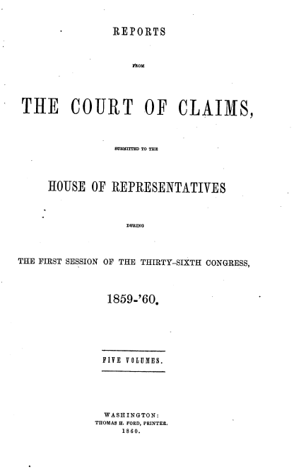 handle is hein.usccsset/usconset37242 and id is 1 raw text is: 


               REPORTS



                   rhoM





THE COURT OF CLAIMS,


                BUMIMD TO THE




     HOUSE  OF  REPRESENTATIVES




                  DURING




THE FIRST SESSION OF THE THIRTY-SIXTH CONGRESS,


1859-'60.







FIVE VOLUMES.


  WASHINGTON:
THOMAS H. FORD, PRINTER.
     1860.



