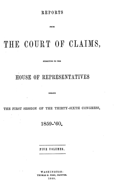 handle is hein.usccsset/usconset37243 and id is 1 raw text is: 


               REPORTS



                   FROM





THE COURT OF CLAIMS,


                SUBM=TrED TO THE




     HOUSE  OF  REPRESENTATIVES



                   DURING




THE FIRST SESSION OF THE THIRTY-SIXTH CONGRESS,


1859-'60.


FIVE VOLUMES.


  WASHINGTON:
THOMAS H. FORD, PRINTER.
     1860.


