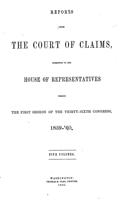 handle is hein.usccsset/usconset37244 and id is 1 raw text is: 


                REPORT.S



                   L FROM





THE COURT OF CLAIMS,


                SUBEMITtM TO TIM




     HOUSE   OF REPRESENTATIVES



                   DURING




THE FIRST SESSION OF THE THIRTY-SIXTH CONGRESS,


  1859-'EO.







  FIVE VOLUMES.






  WASHINGTON:
THOMAS H. FORD, PRINTER.
     1860.


