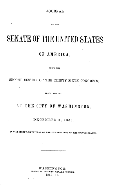 handle is hein.usccsset/usconset37245 and id is 1 raw text is: 

                  JOURNAL



                     OF THE




SENATE OF THE UNITED STATES



               OF  AMERICA,



                    BEING THE


 SECOND SESSION OF THE THIRTY-SIXTH CONGRESS;

     O
                  BEGUN AND HELD



    AT  THE   CITY  OF  WASHINGTON,



            DECEMBER 3, 1860,


 IN THE EIGHTY-FIFTH YEAR OF THE INDEPENDENCE OF THE UNITED STATES.










               WASHINGTON:
           GEORGE W. BOWMAN, SENATE PRINTER.
                  1860-'61.


