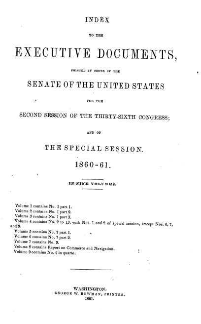 handle is hein.usccsset/usconset37246 and id is 1 raw text is: 



                       INDEX


                         TO THE



EXECUTIVE DOCUMENTS,


                   PRINTED BY ORDER OF THE


    SENATE OF THE UNITED STATES


                        FOR THE


  SECOND  SESSION OF  THE  THIRTY-SIXTH  CONGRESS;



                        AND OF


THE   SPECIAL SESSION.



          1860-61.



        IN NINE VOLUMES.


  Volume I contains No. 1 part 1.
  Volume 2 contains No. 1 part 2.
  Volume 3 contains No. 1 part 3.
  Volume 4 contains No. 2 to 13, with Nos. 1 and 2 of special session,
and 9.      s
Volume 5 contains No. 7 part 1.
Volume 6 contains No. 7 part 2.
Volume 7 contains No. 9.
Volume 8 contains Report on Commerce and Navigation.
Volume 9 contains No. 6 in quarto.


except Nos. 6, 7,


      WASHINGTON:
GEORGE W. BOWMAN, PRINTER.
          1861.


