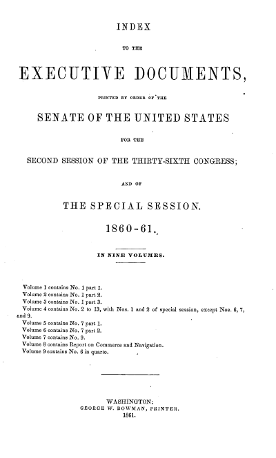 handle is hein.usccsset/usconset37247 and id is 1 raw text is: 



                        INDEX


                        TO THE




 EXECUTIVE DOCUMENTS,


                   PRINTED BY ORDER OF THE


     SENATE OF THE UNITED STATES


                         FOR THE


  SECOND   SESSION OF THE  THIRTY-SIXTH   CONGRESS;



                         AND OF



           THE   SPECIAL SESSION.



                     1860-61.



                   IN NINE VOLUMES.




 Volume 1 contains No. 1 part 1.
 Volume 2 contains No. 1 part 2.
 Volume 3 contains No. 1 part 3.
 Volume 4 contains No. 2 to 13, with Nos. 1 and 2 of special session, except Nos. 6, 7,
and 9.
Volume 5 contains No. 7 part 1.
Volume 6 contains No. 7 part 2.
Volume 7 contains No. 9.
Volume 8 contains Report on Commerce and Navigation.
Volume 9 contains No. 6 in quarto.







                     WASHINGTON:
               GEORGE W. BOWMAN, PRINTER.
                         1861.


