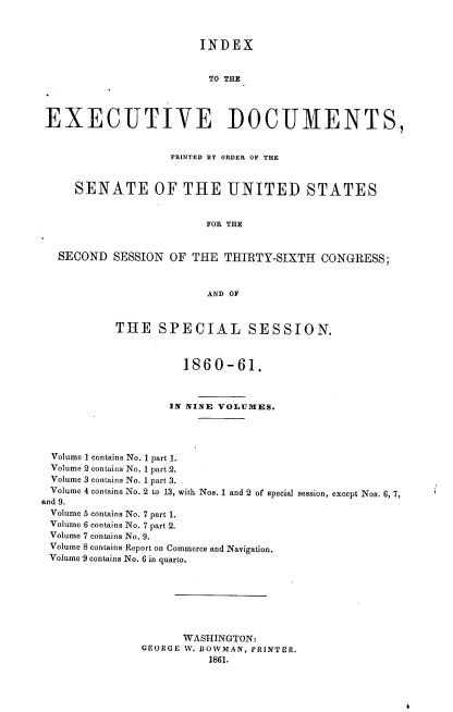 handle is hein.usccsset/usconset37249 and id is 1 raw text is: 



                        INDEX


                        TO THE




 EXECUTIVE DOCUMENTS,


                   PRINTED BY ORDER OF THE



     SENATE OF THE UNITED STATES


                         FOR THE


  SECOND   SESSION OF  THE THIRTY-SIXTH   CONGRESS;



                         AND OF



           THE SPECIAL SESSION.



                     1860-61.



                   IN NINE VOLUMES.




 Volume 1 contains No. 1 part 1.
 Volume 2 contains No. 1 part 2.
 Volume 3 contains No. 1 part 3.
 Volume 4 contains No. 2 to 13, with Nos. 1 and 2 of special session, except Nos. 6, 7,
and 9.
Volume 5 contains No. 7 part 1.
Volume 6 contains No. 7 part 2.
Volume 7 contains No. 9.
Volume 8 contains Report on Commerce and Navigation.
Volume 9 contains No. 6 in quarto.








                     WASHINGTON:
               GEORGE W. BOWMAN, PRINTER.
                         1861.


