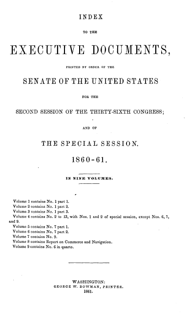 handle is hein.usccsset/usconset37250 and id is 1 raw text is: 


                       INDEX


                         TO THH




EXECUTIVE DOCUMENTS,


                   PRINTED BY ORDER OF THE



     SENATE OF THE UNITED STATES


                        FOR THE


  SECOND   SESSION OF THE  THIRTY-SIXTH   CONGRESS;


                         AND OF



           THE   SPECIAL SESSION.



                     1860-61.



                   IN NINE VOLUMES.




 Volume 1 contains No. 1 part 1.
 Volume 2 contains No. 1 part 2.
 Volume 3 contains No. 1 part 3.
 Volume 4 contijns No. 2 to 13, with Nos. 1 and 2 of special session, except Nos. 6, 7,
and 9.
Volume 5 contains No. 7 part 1.
Volume 6 contains No. 7 part 2.
Volume 7 contains No. 9.
Volume 8 contains Report on Commerce and Navigation.
Volume 9 contains No. 6 in quarto.







                     WASHINGTON:
               GEORGE W. BOWMAN, PRINTER.
                         1861.


