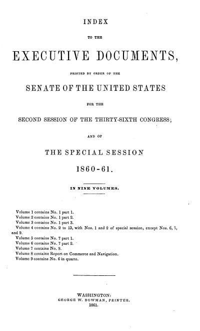 handle is hein.usccsset/usconset37251 and id is 1 raw text is: 



                       INDEX


                         TO THE




EXECUTIVE DOCUMENTS,


                   PRINTED BY ORDER OF THE



     SENATE OF THE UNITED STATES


                        FOR THE


  SECOND  SESSION  OF THE  THIRTY-SIXTH   CONGRESS;


                         AND OF



           THE   SPECIAL SESSION



                     1860-61.



                   IN NINE VOLUMES.




 Volume 1 contains No. 1 part 1.
 Volume 2 contains No. 1 part 2.
 Volume 3 contains No. 1 part 3.
 Volume 4 contains No. 2 to 13, with Nos. 1 and 2 of special session, except Nos. 6, 7,
and 9.
Volume 5 contains No. 7 part 1.
Volume 6 contains No. 7 part 2.
Volume 7 contains No. 9.
Volume 8 contains Report on Commerce and Navigation.
Volume 9 contains No. 6 in quarto.







                     WASHINGTON:
               GEORGE W. BOWMAN, PRINTER.
                         1861.


