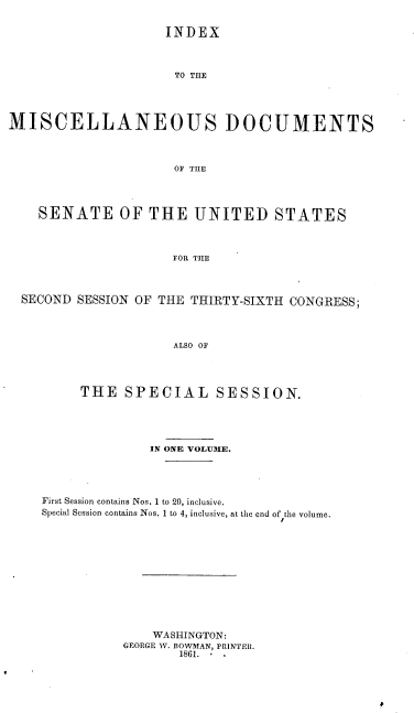 handle is hein.usccsset/usconset37253 and id is 1 raw text is: 


                    INDEX



                      TO THE




MISCELLANEOUS DOCUMENTS



                      OF THE




    SENATE OF THE UNITED STATES



                     FOR THE



  SECOND SESSION OF THE THIRTY-SIXTH CONGRESS;




                     ALSO OF




         THE   SPECIAL SESSION.


              IN ONE VOLUME.





First Session contains Nos. 1 to 20, inclusive.
Special Session contains Nos. 1 to 4, inclusive, at the end of the volume.












              WASHINGTON:
           GEORGE W. BOWMAN, PRINTER.
                  1861.-


