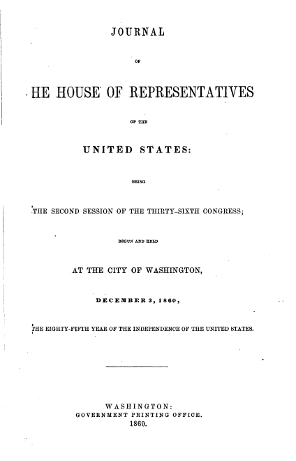 handle is hein.usccsset/usconset37254 and id is 1 raw text is: 


               JOURNAL


                    OF



HE   HOUSE OF REPRESENTATIVES


                   OF THE



          UNITED STATES:



                   BEING



THE SECOND SESSION OF THE THIRTY-SIXTH CONGRESS;



                 BEGUN AND HELD



        AT THE CITY OF WASHINGTON,



            DECEMBER  3, 1860,


THE EIGHTY-FIFTH YEAR OF THE INDEPENDENCE OF THE UNITED STATES.









              WASHINGTON:
        GOVERNMENT PRINTING OFFICE.
                   1860.


