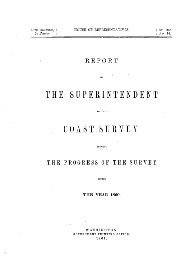 handle is hein.usccsset/usconset37257 and id is 1 raw text is: 






36TH CONGRESS,
2d Session.


HOUSE OF REPRESENTATIVES.


Ex. Doc.
No. 14.


REPORT



     OF


SUPERINTENDENT


          OF THE




COAST SURVEY



          SHOWING


THE  PROGRESS OF THE


SURVE  Y


    DURING



THE YEAR 1860.


    WASHINGTON:
GOVERNMENT PRINTING OFFICE.
       1861.


THE


