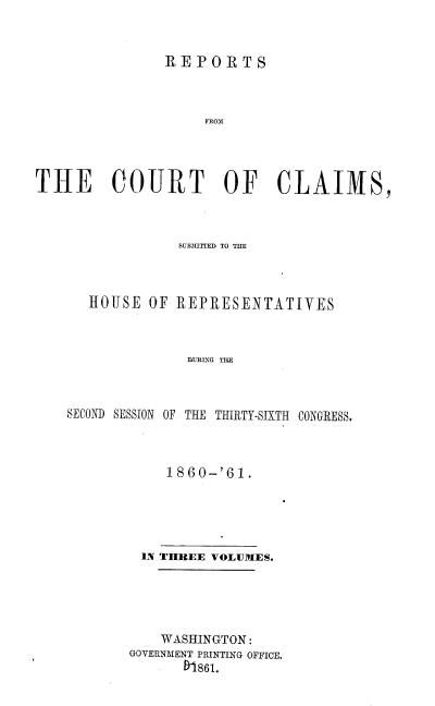 handle is hein.usccsset/usconset37259 and id is 1 raw text is: 


               REPORTS



                    FROM




THE COURT OF CLAIMS,


             SUBMITrED TO THE



   HOUSE  OF REPRESENTATIVES



              DURING THE



SECOND SESSION OF THE THIRTY-SIXTH CONGRESS.


    1860-'61.





 iN THREE VOLUMES.





    WASHINGTON:
GOVERNMENT PRINTING OFFICE.
      81861.


