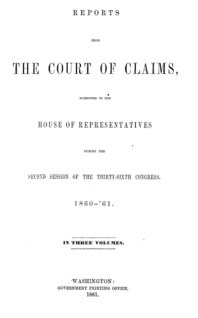 handle is hein.usccsset/usconset37260 and id is 1 raw text is: 
               REPORTS



                    FROM




THE COURT OF CLAIMS,


             SUBMITED TO THE



   HOUSE  OF REPRESENTATIVES



              DURING TIM



SECOND SESSION OF THE THIRTY-SIXTH CONGRESS.


    1 860-'61.





 IN THREE VOLUMES.





   'WASHINGTON:
GOVERNMENT PRINTING OFFICE.
       1861.


