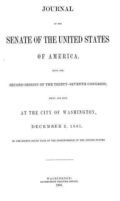 handle is hein.usccsset/usconset37262 and id is 1 raw text is: 

               JOURNAL


                    OF THE




SENATE OF THE UNITED STATES



             OF   AMERICA,


                   BEING TIHE



 SECOND SESSION OF THE THIRTY.-SEVENTH CONGRESS;


                  BEGUN AND IHELD



      AT  THE  CITY OF  WASHINGTON,



           DECEMBER 2, 1861,



  IN THE EIGHTY-SIXTH YEAR OF TIlE INDEPENDENCE OF THE UNITED STATES.









                 WASHINGTON:
              GOVERNMENT PR[NTING OFFICE.
                     1861.



