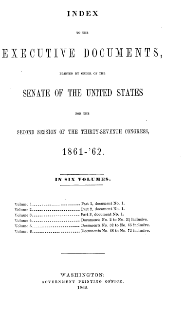 handle is hein.usccsset/usconset37263 and id is 1 raw text is: 

                     INDEX



                        TO THE




EXECUTIVE DOCUMENTS,



                   PRINTED BY ORDER OF THE




       SENATE OF THE UNITED STATES



                        FOR THE



     SECOND SESSION OF THE THIRTY-SEVENTH CONGRESS,




                   1861-'62.





                 IN SIX VOLUMES.





    Volume 1.------------------- Part 1, document No. 1.
    Volume 2--------------------- Part 2, document No. 1.
    Volume 3----------------.---..- Part 3, document No. 1.
    Volume 4--------------------- Documents No. 2 to No. 31 inclusive.
    Volume 5--------------------- Documents No. 32 to No. 65 inclusive.
    Volume 6--------------------- Documents No. 66 to No. 72 inclusive.









                   WASHINGTON:
             GOVERNMENT  PRINTING OFFICE.
                        1862.


