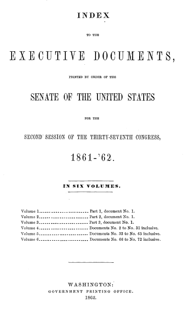 handle is hein.usccsset/usconset37264 and id is 1 raw text is: 


                     INDEX



                        TO THE





EXECUTIVE DOCUMENTS,



                  PRINTED BY ORDER OF THE




       SENATE OF THE UNITED STATES



                       FOR THE



     SECOND SESSION OF THE THIRTY-SEVENTH CONGRESS,




                   1861-'62.





                 IN SIX VOLUMES.





    Volume 1---------------------...   Part 1, document No. 1.
    Volume 2.---------------------..  Part 2, document No. 1.
    Volume 3---------------------.. .   Part 3, document No. 1.
    Volume 4---------------------...  Documents No. 2 to No. 31 inclusive.
    Volume 5---------------------...  Documents No. 32 to No. 65 inclusive.
    Volume 6---------------------...   Documents No. 66 to No. 72 inclusive.










                  WASHINGTON:
            GOVERNMENT  PRINTING OFFICE.
                        1862.


