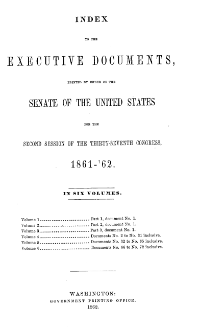 handle is hein.usccsset/usconset37265 and id is 1 raw text is: 



                     INDEX



                        TO TIME





EXECUTIVE DOCUMENTS,



                   PRINTED BY ORDER OF THE




       SENATE OF THE UNITED STATES



                        FOR THE




     SECOND SESSION OF THE THIRTY-SEVENTH CONGRESS,




                    1861-'62.





                 IN SIX  VOLUMES.





    Volume 1...-....----------------- Part 1, document No. 1.
    Volume 2--------------------- Part 2, document No. 1.
    Volume 3...... -....--------------- Part 3, document No. 1.
    Volume 4---------------------.. Documents No. 2 to No. 31 inclusive.
    Volume 5....---..-----------.----. Documents No. 32 to No. 65 inclusive.
    Volume 6--.....----.-..----..----. Documents No. 66 to No. 72 inclusive.










                   WASHINGTON:
             GOVERNMENT  PRINTING OFFICE.
                         1362.



