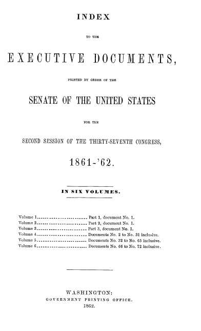 handle is hein.usccsset/usconset37267 and id is 1 raw text is: 


                     INDEX



                        TO THE




EXECUTIVE DOCUMENTS,



                  PRINTED BY ORDER OF THE




       SENATE OF THE UNITED STATES



                       FOR THE



     SECOND SESSION OF THE THIRTY-SEVENTH CONGRESS,




                   1861-'62.





                IN SIX  VOLUMES.





   Volume 1---------------------.. .   Part 1, document No. 1.
   Volume 2------ ---------------.. .   Part 2, document No. 1.
   Volume 3---------------------...  Part 3, document No. 1.
   Volume 4---------------------   Documents No. 2 to No. 31 inclusive.
   Volume 5---------------------.. .   Documents No. 32 to No. 65 inclusive.
   Volume 6--------------------- Documents No. 66 to No. 72 inclusive.










                  WASHINGTON:
            GOVERN.MENT PRINTING OFFICE.
                       1862.


