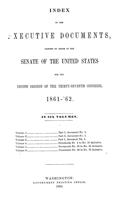 handle is hein.usccsset/usconset37268 and id is 1 raw text is: 


                  INDEX



                     TO THE





XECUTIVE DOCUMENTS,



               PRINTED BY ORDER OF THE




    SENATE OF THE UNITED STATES



                     FOR THE




  SECOND SESSION OF THE THIRTY-SEVENTH CONGRESS,




                1861-'62.





              IN SIX VOLUMES.





 Volume 1--------------------- Part 1, document No. 1.
 Volume 2---------------------- Part 2, document No. 1.
 Volume 3--------------------- Part 3, document No. 1.
 Volume 4---------------------- Documents No 2 to No. 31 inclusive.
 Volume 5--------------------- Documents No. 32 to No. 65 inclusive.
 Volume 6--------------------- Documents No. 66 to No. 72 inclusive.










                WASHINGTON:
          GOVERNMENT  PRINTING OFFICE.
                     1862.


