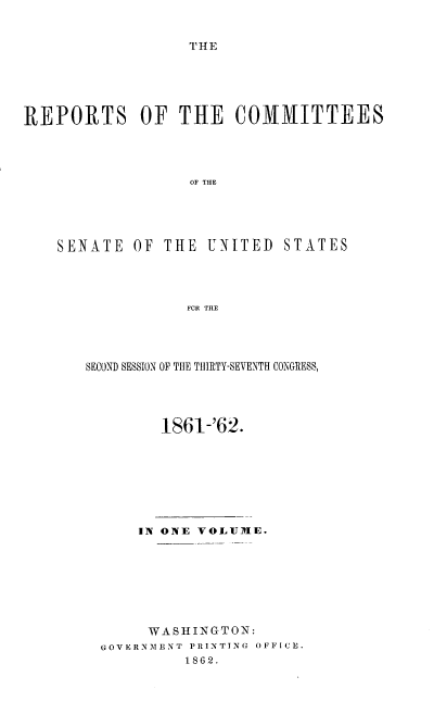 handle is hein.usccsset/usconset37269 and id is 1 raw text is: 


THE


REPORTS OF THE COMMITTEES




                  OF THE





    SENATE  OF  THE UNITED   STATES




                  FCR THE


SECOND SESSION OF TIE THIRTY-SEVENTH CONGRESS,




        1861-'62.








      IN ONE VOLUDIE.








      WASHINGTON:
  GOVERNMENT PRINTING OFFICE.
           1862.


