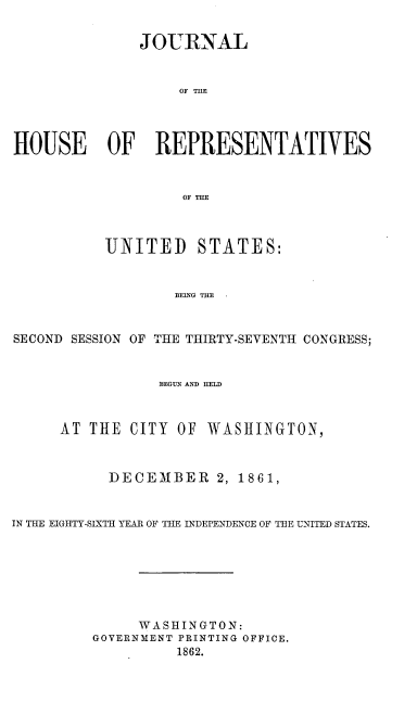 handle is hein.usccsset/usconset37270 and id is 1 raw text is: 


              JOURNAL


                   OF THE




HOUSE OF REPRESENTATIVES


                   OF THE


UNITED


STATES:


BEING THE.


SECOND SESSION OF THE THIRTY-SEVENTH CONGRESS;


                 BEGUN AND HEL



      AT THE  CITY OF WASHINGTON,



           DECEMBER 2, 1861,


IN THE EIGHTY-SIXTH YEAR OF THE INDEPENDENCE OF THE UNITED STATES.







              WASHINGTON:
         GOVERNMENT PRINTING OFFICE.
                   1862.


