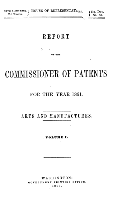 handle is hein.usccsset/usconset37271 and id is 1 raw text is: 

37TH CONORESS, HOUSE OF REPRESENTATS.   Ex. Doc.
2d Session.                  j No. 53.





             REPORT



                OF THE





COMMISSIONER OF PATENTS


   FOR THE  YEAR  1861.





ARTS  AND MANUFACTURES.





        VOLUME I.


     WASHINGTON:
GOVERNMENT PRINTING OFFICE.
        1863.


