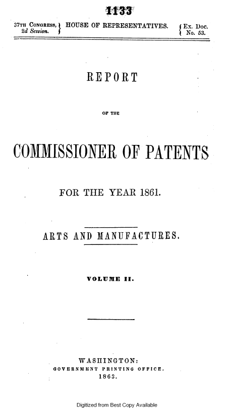 handle is hein.usccsset/usconset37272 and id is 1 raw text is: 
-11- 2-


37-r1 CONGRESS, t HOUSE OF REPRESENTATIVES.
  2d Session.


Ex. Doc.
No. 53.


               REPORT




                  OP THE





COMMISSIONER OF PATENTS


   FOR  THE  YEAR   1861.





ARTS  AND  MANUFACTURES.


VOLUME  II.


     WASIITNGTON:
GOVERNMENT PRINTING OFFICE.
         1863.


Digitized from Best Copy Available


