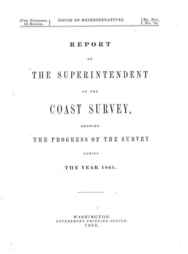 handle is hein.usccsset/usconset37273 and id is 1 raw text is: 




37TH CONGRESS,
2d Session.


HOUSE OF REPRESENTATIVES.


          RE  POR  T



               OF




THE SUPERINTENDENT



             OF THE


COAST SURVEY,



        SHOWING


THE  PROGRESS


OF THE  SURVEY


DURING


  T HE YEAR 1S61.













    WASHINGTON:
GOVERNMENT PRINTING OFFICE.
        1862.


Ex. Doc
No. 70.


