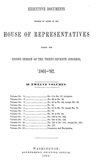 handle is hein.usccsset/usconset37274 and id is 1 raw text is: 


               EXECUTIVE   DOCUMENTS




                   PRINTED BY ORDER OF THE






HOUSE OF REPRESENTATIVES




                       DURING THE




     SECOND SESSION OF THE THIRTY-SEVENTH CONGRESS,





                     '1861--'62.




              IN TWELVE VOLUMES.




    Volume No. 1......................No. 1 to No. 27, inclusive.
    Volume No. 2......................No. 28 to No. 34.
    Volume No. 3.....................No. 35 to No. 52, except No. 45.
    Volume No. 4...................... No. 45.
    Volume No.     -......................No. 53 to No. 79, except No. 70.
    Volume No. 6.-.................-..No. 70.
    Volume No. 7......................No. 80 to No. 99.
    Volume No. 8......................No. 100 to No. 104.
    Volume No. 9.......................No. 105 to No. 124.
    Volume No. 10.............-.........No. 125 to No. 151, except No. 137..
    Volume No. 11......................No. 137.
    Volume No. 12...................... Commerce and Navigation.








                   WASIINGTON:
            GOVERNMENT   PRINTING  OFFICE.
                        1862.


