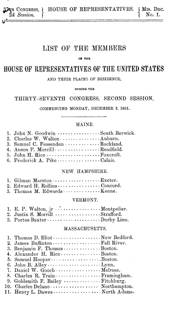 handle is hein.usccsset/usconset37275 and id is 1 raw text is: 
   R CONGRESS,  HOUSE   OF  REPRESENTATIVES.       MIs. Doc.
   d Session. f                                     No. 1.





              LIST   OF   THE   MEMBERS

                           O THE

HOUSE   OF REPRESENTATIVES OF THE UNITED STATES
                AND THEIR PLACES OF RESIDENCE,

                          DURING THE

    THIRTY-SEVENTH CONGRESS, SECOND SESSION,

             COMMENCING- MONDAY, DECEMBER 2, 1861.


                          MAINE.

 1. John N. Goodwin ... -. . ....... - - .South Berwick.
 2. Charles W. Walton .. . . . - - - - - . . . Auburn.
 3. Samuel C. Fessenden . . . . . . - -. . .. . Rockland.
 4. Anson P. Morrill. . . . . . . . . - - . . Readfield.
 5. John H. Rice ...... .-. .... .-....Foxcroft.
 6. Frederick A. Pike . -.. . - .   - ...... Calais.

                     NEW   HAMPSHIRE.

 1. Gilman Marston. .......  - - - .   -.Exeter.
 2. Edward H. Rollins - - - . . - .  - .  . . - . Concord.
 3. Thomas M. Edwards.... . - . - ....Keene.
                         VERMONT.

 1. E. P. Walton, jr    . - - . - - .. Montpelier.
 2. Justin S. Morrill .. . .. . . .  . . . . . . Strafford.
 3. Portus Baxter...... . .......---Derby Line.
                      MASSACHUSETTS.

 1. Thomas D. Eliot...... ...... . -....New Bedford.
 2. James Buffinton .. - . - - .  - - . - -.. .  Fall River.
 3. Benjamin F. Thomas.. - .. ...... ..Boston.
 4. Alexander H. Rice........... ..--Boston.
 5. Samuel Hooper... . ..... .... ... ..Boston.
 6. John B. Alley ....... . - - .. . . . - - Lynn.
 7. Daniel W. Gooch .. . . .. . .. . . .. . . . Melrose.
 8. Charles R. Train - - - - - - - - - - - - - - - - - Framingham.
 9. Goldsmith F. Bailey . . -  . -  . - - - - . Fitchburg.
 10. Charles Delano . . . . . . . . .. .. . .. . . Northampton.
 11. Henry L. Dawes ..... . .. .. -.. . .... North Adam,.


