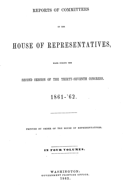 handle is hein.usccsset/usconset37276 and id is 1 raw text is: 

         REPORTS  OF  COMMITTEES



                    OF THE





HOUSE OF REPRESENTATIVES,


              MADE DURING THE




SECOND SESSION OF THE THIRTY-SEVENTH CONGRESS.




             1861-'62.


PRINTED BY ORDER OF THE HOUSE OF REPRESENTATIVES.





        IN FOUR  VOLUMES.





           WASHINGTON:
       GOVERNMENT PRINTING OFFICE.
               1862.


