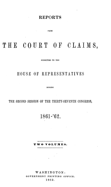 handle is hein.usccsset/usconset37277 and id is 1 raw text is: 




               REPORTS



                   FROM




THE COURT OF CLAIMS,



                SUBMITTED TO THE



      HOUSE  OF REPRESENTATIVES



                  DURING



   THE SECOND SESSION OF THE THIRTY-SEVENTH CONGRESS,


      1861-'62.








   TWO  VOLUMES.








   WASHINGTON:
GOVERNMENT PRINTING OFFICE.
        1862.


