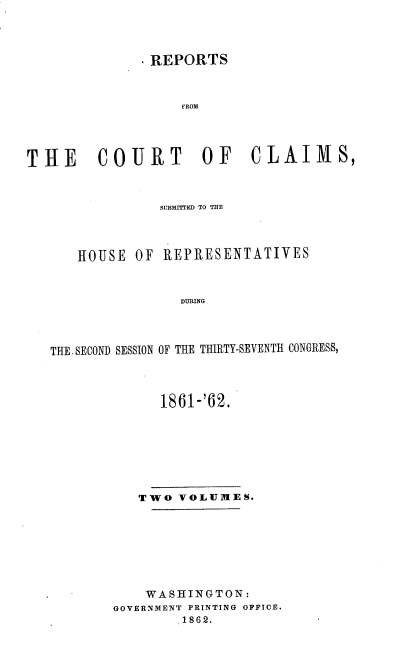 handle is hein.usccsset/usconset37278 and id is 1 raw text is: 




              .REPORTS



                   FROM




THE COURT OF CLAIMS,



                SUBMITTID TO THE




      HOUSE  OF REPRESENTATIVES



                  DURING




   THE.SECOND SESSION OF THE THIRTY-SEVENTH CONGRESS,


      1861-'62.








   TWO  VOLUMES.








   WASHINGTON:
GOVERNMENT PRINTING OFFICE.
        1862.


