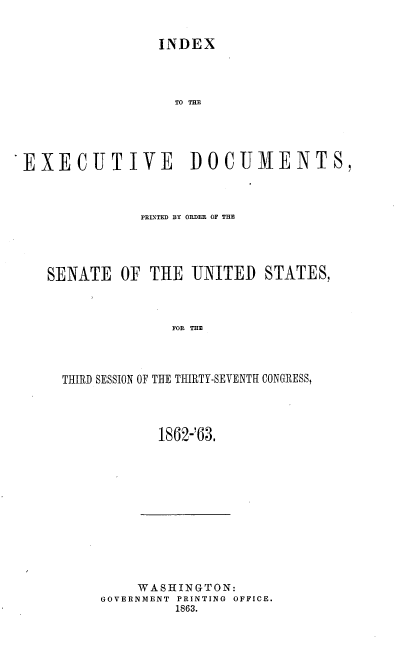 handle is hein.usccsset/usconset37279 and id is 1 raw text is: 


INDEX


                  TO THE





EXECUTIVE DOCUMENTS,



              PRLNTED BY ORDER OF THE




   SENATE   OF THE  UNITED   STATES,



                  FOR THE




     THIRD SESSION OF THE THIRTY-SEVENTH CONGRESS,


1862-'63.


    WASHINGTON:
GOVERNMENT PRINTING OFFICE.
         1863.


