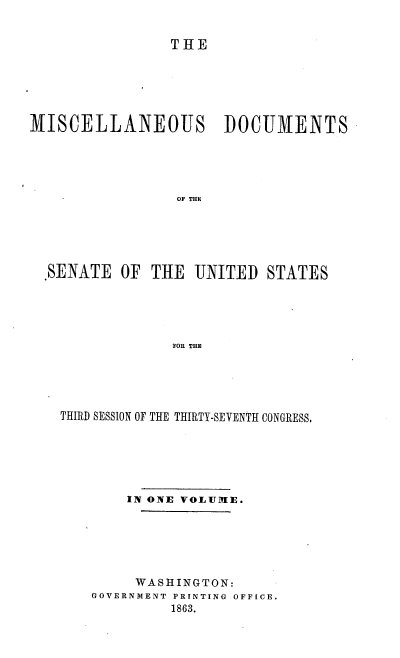 handle is hein.usccsset/usconset37280 and id is 1 raw text is: 


                THE






MISCELLANEOUS DOCUMENTS





                 OF THE






  .SENATE  OF THE  UNITED  STATES





                FOR THE


THIRD SESSION OF THE THIRTY-SEVENTH CONGRESS.






        IN ONE VOLUME.






        WASHINGTON:
    GOVERNMENT PRINTING OFFICE.
             1863.


