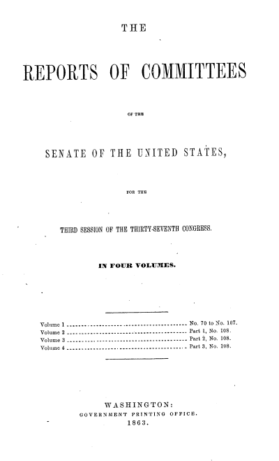 handle is hein.usccsset/usconset37281 and id is 1 raw text is: 



                    THE







REPORTS OF COMMITTEES





                     OF THE






     SENATE   OF THE   UNITED   STATES,





                     FOR THE


    THIRD SESSION OF THE THIRTY-SEVENTH CONGRESS.





            IN FOUR VOLUMES.









Volume 1 ----------------------------------------- No. 70 to No. 107.
Volume 2 --------------------------------  -------- Part 1, No. 108.
Volume 3 ----------------------------------------- Part 2, No. 108.
Volume 4 ----------------------------------------- Part 3, No. 108.









             WASHINGTON:
        GOVERNMENT PRINTING OFFICE.
                 1863.


