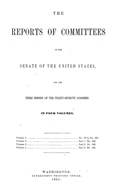 handle is hein.usccsset/usconset37282 and id is 1 raw text is: 



                    THE







REPORTS OF COMMITTEES





                     OFTHE






    SENATE   OF  THE  UNITED STATES,





                    FOR THE


    THIRD SESSION OF THE THIRTY-SEVENTH CONGRESS.





            IN FOUR VOLUMES.








Volume 1 --------------------------------------. .   No. 70 to No. 107.
Volume 2 ---- ----------- ----------------------- Part 1. No. 108.
Volume 3 ...-------------------------------------- Part 2. No. 108.
Volume 4 -----.------------------------------- Part 3, No. 108.








             WASHINGTON:
        GOVERNMENT PRINTING OFFICE.
                 1863.


