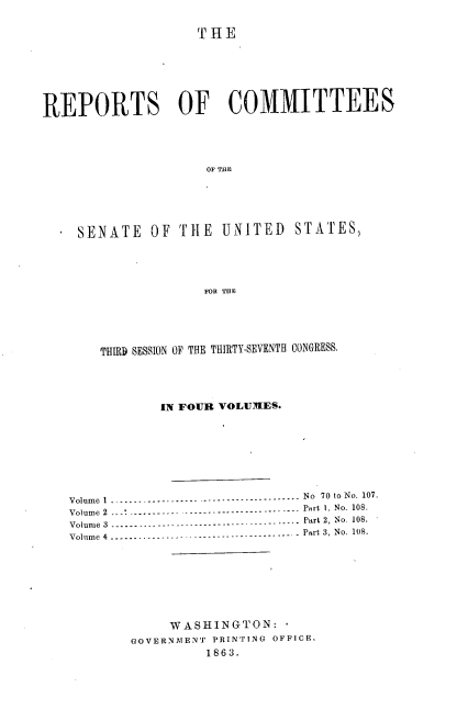 handle is hein.usccsset/usconset37283 and id is 1 raw text is: 


                    Tr1E







REPORTS OF COMMITTEES




                     OF THE






    SENATE OF THE UNITED STATES,





                    FOR THE


    THIRD SESSION OF THE THIRTY-SEVENTH CONGRESS.





            IN FOUR VOLUMES.









Volume I -.----------------- ---------------- No 70 to No. 107.
Volume  2    -----------  ---------------------- -.- Part  1. No. 108.
Volume 3 ------------ --------------- ------ ----- Part 2, No. 108.
Volume 4-----------------------------------     - Part 3, No. 108.








             WASHINGTON:
        GOVERNMENT PRINTING OFFICE.
                 1863.


