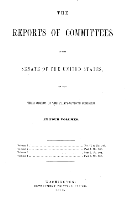 handle is hein.usccsset/usconset37284 and id is 1 raw text is: 



                    THE







REPORTS OF COMMITTEES





                     OF THE





    SENATE   OF  THE  UNITED STATES,





                    FOR TBY


     THIRD SESSION OF THE THIRTY-SEVENTH CONGRESS,





            IN FOUR VOLUMES.








Volume 1 ----------------.. .   ---------------------- No 70 to No. 107.
Volume 2 -----------   .--------------------------.. .   Part 1. No. 108.
Volume 3----------------------------- ---------. .   Part 2, No. 108.
Volume 4 -------.... ..-- .. ..------------------..... - Part 3, No. 108.








            WASHINGTON:
       GOVERNMENT PRINTING OFFICE.
                 1863.


